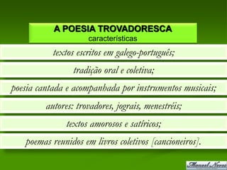 A POESIA TROVADORESCA
                     características
           textos escritos em galego-português;
                 tradição oral e coletiva;
poesia cantada e acompanhada por instrumentos musicais;
         autores: trovadores, jograis, menestréis;
               textos amorosos e satíricos;
   poemas reunidos em livros coletivos [cancioneiros].
 