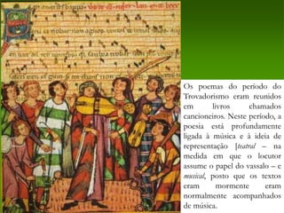 Os poemas do período do
Trovadorismo eram reunidos
em       livros     chamados
cancioneiros. Neste período, a
poesia está profundamente
ligada à música e à ideia de
representação [teatral – na
medida em que o locutor
assume o papel do vassalo – e
musical, posto que os textos
eram       mormente      eram
normalmente acompanhados
de música.
 