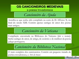 OS CANCIONEIROS MEDIEVAIS
                    a poesia trovadoresca
                 Cancioneiro da Ajuda
Acredita-se que tenha sido compilado na corte de D. Affonso X, no
final do século XIII. Contém apenas cantigas de amor dos poetas
mais antigos.

               Cancioneiro da Vaticana
Compilação encontrada na Biblioteca do Vaticano [daí o nome].
Inclui cantigas de amor, de amigo, de escárnio e de maldizer da poesia
galego-portuguesa.

       Cancioneiro da Biblioteca Nacional
O mais completo dos cancioneiros. Contém um pequeno tratado de
poética trovadoresca, a Arte de trovar.
 