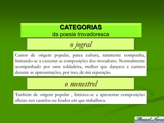 CATEGORIAS
                  da poesia trovadoresca
                           o jogral
Cantor de origem popular, parca cultura, raramente compunha,
limitando-se a executar as composições dos trovadores. Normalmente
acompanhado por uma soldadeira, mulher que dançava e cantava
durante as apresentações, por isso, de má reputação.

                         o menestrel
Também de origem popular , limitava-se a apresentar composições
alheias nos castelos ou feudos em que trabalhava.
 