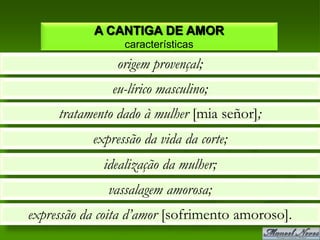 A CANTIGA DE AMOR
                 características
                origem provençal;
               eu-lírico masculino;
     tratamento dado à mulher [mia señor];
           expressão da vida da corte;
             idealização da mulher;
              vassalagem amorosa;
expressão da coita d’amor [sofrimento amoroso].
 
