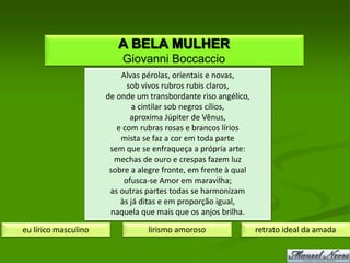 A BELA MULHER
                          Giovanni Boccaccio
                          Alvas pérolas, orientais e novas,
                            sob vivos rubros rubis claros,
                      de onde um transbordante riso angélico,
                              a cintilar sob negros cílios,
                             aproxima Júpiter de Vênus,
                         e com rubras rosas e brancos lírios
                          mista se faz a cor em toda parte
                       sem que se enfraqueça a própria arte:
                        mechas de ouro e crespas fazem luz
                       sobre a alegre fronte, em frente à qual
                           ofusca-se Amor em maravilha;
                       as outras partes todas se harmonizam
                          às já ditas e em proporção igual,
                       naquela que mais que os anjos brilha.

eu lírico masculino              lirismo amoroso                 retrato ideal da amada
 