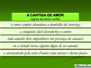 A CANTIGA DE AMOR
                  regras do amor cortês
     o amor sempre abandona o domicílio da avareza;
           a conquista fácil desvaloriza o amor;
  todo amante deve empalidecer em presença da amante;
      só a virtude torna alguém digno de ser amado;
o atormentado pela coita d’amor come menos e dorme pouco.
 