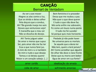 CANÇÃO
                 Bernart de Ventadorn
     Ao ver a ave mover              Bem feminino é o proceder
 Alegres as alas contra a luz,       Dessa que me roubou a paz.
 Que se olvida e deixa colher        Não quer o que deve querer
  Pela doçura que a conduz,           E tudo o que não deve faz.
Ah! Tão grande inveja me vem        Má sorte enfim me sobrevém,
 Desses que venturosos vejo!       Fiz como um louco numa ponte
  É maravilha que o meu ser              E tudo me foi suceder
  Não se dissolva de desejo.       Só porque quis mais horizonte.
    Ah! Tanto julguei saber          Piedade já não pode haver
 De amor e menos que supus          No universo para os mortais.
 Sei, pois amar não me faz ter        Se aquele que a devia ter
  Essa a que nunca farei jus.       Não tem, quem a terá jamais?
 A mim de mim e a si também        Ah! Como acreditar que alguém
 De mim e tudo o que desejo        De olhar tão doce e clara fronte
  Tomou e só deixou querer         Deixe que eu morra sem beber
Maior e um coração sobejo. [...]    Água de amor em sua fonte?

         amor cortês                  idealização da amada
        coita de amor                 sofrimento amoroso
 