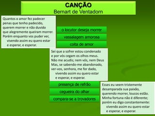 CANÇÃO
                                  Bernart de Ventadorn
Quantos o amor fez padecer
penas que tenho padecido,
querem morrer e não duvido
que alegremente queiram morrer.
                                      o locutor deseja morrer
Porém enquanto vos puder ver,          vassalagem amorosa
  vivendo assim eu quero estar
  e esperar, e esperar.                    coita de amor
                             Sei que a sofrer estou condenado
                             e por vós cegam os olhos meus.
                             Não me acudis; nem vós, nem Deus
                             Mas, se sabendo-me abandonado,
                             ver-vos, senhora, me for dado,
                                vivendo assim eu quero estar
                                e esperar, e esperar.
                                    presença de refrão          Esses eu veem tristemente
                                                                desamparada sua paixão,
                                     cegueira do olhar          querendo morrer, loucos estão.
                                  compara-se a trovadores       Minha fortuna não é diferente;
                                                                porém eu digo constantemente:
                                                                   vivendo assim eu quero estar
                                                                   e esperar, e esperar.
 