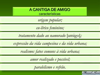 A CANTIGA DE AMIGO
               características
               origem popular;
              eu-lírico feminino;
   tratamento dado ao namorado [amigo];
expressão da vida campesina e da vida urbana;
    realismo: fatos comuns à vida urbana;
          amor realizado e possível;
            paralelismo e refrão.
 