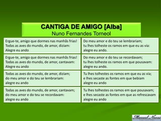 CANTIGA DE AMIGO [Alba]
                            Nuno Fernandes Torneol
Ergue-te, amigo que dormes nas manhãs frias!   Do meu amor e do teu se lembrariam;
Todas as aves do mundo, de amor, diziam:       tu lhes tolheste os ramos em que eu as via:
Alegre eu ando                                 alegre eu ando.
Ergue-te, amigo que dormes nas manhãs frias!   Do meu amor e do teu se recordavam;
Todas as aves do mundo, de amor, cantavam:     tu lhes tolheste os ramos em que pousavam:
Alegre eu ando                                 alegre eu ando.
Todas as aves do mundo, de amor, diziam;       Tu lhes tolhestes os ramos em que eu as via;
do meu amor e do teu se lembrariam:            e lhes secaste as fontes em que bebiam
alegre eu ando                                 alegre eu ando
Todas as aves do mundo, de amor, cantavam;     Tu lhes tolhestes os ramos em que pousavam;
do meu amor e do teu se recordavam:            e lhes secaste as fontes em que as refrescavam
alegre eu ando                                 alegre eu ando
 