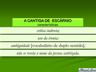 A CANTIGA DE ESCÁRNIO
                características
                crítica indireta;
                 uso da ironia;
ambiguidade [vocabulário de duplo sentido];
   não se revela o nome da pessoa satirizada.
 
