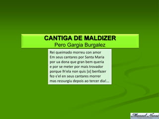 CANTIGA DE MALDIZER
    Pero Gargia Burgalez
 Rei queimado morreu con amor
 Em seus cantares por Santa Maria
 por ua dona que gran bem queria
 e por se meter por mais trovador
 porque lh'ela non quis [o] benfazer
 fez-s'el en seus cantares morrer
 mas ressurgiu depois ao tercer dia!...
 