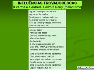 INFLUÊNCIAS TROVADORESCAS
O verme e a estrela, Pedro Kilkerry [romantismo]
           Agora sabes que sou verme
           Agora sei da tua luz
           Se não notei minha epiderme
           É.. nunca estrela eu te supus
           Mas se cantar pudesse um verme
           Eu cantaria a tua luz!
           Se eras assim
           Por que não deste
           Um raio brando ao teu viver?
           Não te lembrava
           Azul-celeste
           O céu talvez, não pode ser
           Mas, ora.. enfim, por que não deste
           Somente um raio ao teu viver?
           Olho e examino minha epiderme
           Olho e não vejo a tua luz!
           Vamos que sou, talvez, um verme
           Estrela nunca eu te supus!
           Olho e examino minha epiderme
           Ceguei ceguei a tua luz
 