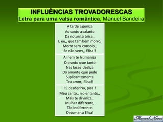 INFLUÊNCIAS TROVADORESCAS
Letra para uma valsa romântica, Manuel Bandeira
                    A tarde agoniza
                  Ao santo acalanto
                  Da noturna brisa..
              E eu,, que também morro,
                 Morro sem consolo,,
                 Se não vens,, Elisa!!
                Ai nem te humaniza
                 O pranto que tanto
                  Nas faces desliza
                Do amante que pede
                  Suplicantemente
                  Teu amor, Elisa!!
                Ri, desdenha, pisa!!
               Meu canto,, no entanto,,
                  Mais te diviniza,,
                 Mulher diferente,
                  Tão indiferente,
                  Desumana Elisa!
 