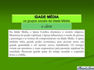 IDADE MÉDIA
             os grupos sociais da Idade Média
                             o clero
Na Idade Média, a Igreja Católica dominava o cenário religioso.
Detentora do poder espiritual, a Igreja influenciava o modo de pensar,
a psicologia e as formas de comportamento na Idade Média. A igreja
também tinha grande poder econômico, pois possuía terras em
grande quantidade e até mesmo servos trabalhando. Os monges
viviam em mosteiros e eram responsáveis pela proteção espiritual da
sociedade. Passavam grande parte do tempo rezando e copiando
livros e a bíblia.
 