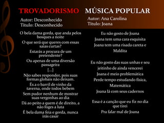 MÚSICA POPULARTROVADORISMO
Eu não gosto de Joana
Joana tem uma cara esquisita
Joana tem uma risada careta e
Maldita
Eu não gosto das suas unhas e seu
jeitinho de ainda vencerei
Joana é meio problemática
Perde tempo estudando física,
Matemática
Joana lá com seus cadernos
Essa é a canção que eu fiz no dia
que tirei
Pra falar mal de Joana
Autor: Ana Carolina
Título: Joana
O bela dama gorda, que anda pelos
bosques a noite
O que será que queres com essas
saias curtas?
Estarás a procura de um
pretendente?
Ou apenas de uma diversão
passageira
[...]
Não sabes responder, pois suas
formas globais não deixam.
És a o barril de vinho da
taverna, onde todos bebem
Sem pudor nenhum de mostrar
suas vergonhas ao dia
Dá ao peito a quem é de direito, a
não foges a luta
É bela dama feia e gorda, nunca
irás casar
Autor: Desconhecido
Título: Desconhecido
 