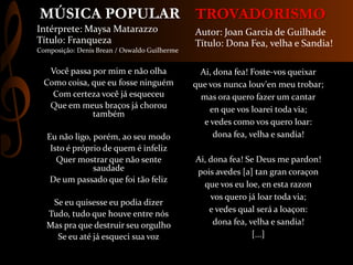 TROVADORISMO
Ai, dona fea! Foste-vos queixar
que vos nunca louv'en meu trobar;
mas ora quero fazer um cantar
en que vos loarei toda via;
e vedes como vos quero loar:
dona fea, velha e sandia!
Ai, dona fea! Se Deus me pardon!
pois avedes [a] tan gran coraçon
que vos eu loe, en esta razon
vos quero já loar toda via;
e vedes qual será a loaçon:
dona fea, velha e sandia!
[...]
Autor: Joan Garcia de Guilhade
Título: Dona Fea, velha e Sandia!
Você passa por mim e não olha
Como coisa, que eu fosse ninguém
Com certeza você já esqueceu
Que em meus braços já chorou
também
Eu não ligo, porém, ao seu modo
Isto é próprio de quem é infeliz
Quer mostrar que não sente
saudade
De um passado que foi tão feliz
Se eu quisesse eu podia dizer
Tudo, tudo que houve entre nós
Mas pra que destruir seu orgulho
Se eu até já esqueci sua voz
Intérprete: Maysa Matarazzo
Título: Franqueza
Composição: Denis Brean / Oswaldo Guilherme
MÚSICA POPULAR
 