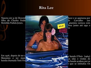 Nasceu em 31 de Dezembro de 1947
filha de Charles Fenley Jones e
Romilda Padula Jones.
Participou da banda O’Seis (1964)
que com as idas e vindas de
integrantes da banda acabou por se
tornar o trio que se intitulou Os
Mutantes.
Em 1976, depois de ter saído de Os
Mutantes e ter montado uma
banda chamada Tutti Frutti (1973).
Rita Lee conhece e se apaixona por
Roberto de Carvalho um
guitarrista e pianista carioca com
quem trabalhou junto até 1991 e
teve três filhos
Rita Lee
 