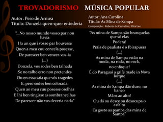 MÚSICA POPULARTROVADORISMO
“As mina de Sampa são branquelas
que só elas
Pudera!
Praia de paulista é o Ibirapuera
(...)
As mina de Sampa estão na
moda, na roda, no rock,
no enfoque!
É do Paraguai a grife made in Nova
Iorque
(...)
As mina de Sampa dão duro, no
banco
Mãos ao alto!
Ou dá ou desce ou desocupa o
asfalto
Eu gosto as pampa das mina de
Sampa”
Autor: Ana Carolina
Título: As Mina de Sampa
Composição: Roberto de Carvalho / Rita Lee
“...No nosso mundo vosso par non
havía
Ha un que i vosso par houvesse
Quen a meu cuu concela posesse,
De parescer ben vencer-vos-ia
(...)
Donzela, vos sodes ben talhada
Se no talho erro non pretendes
Ou en essa saia que vós tragedes
E, pero sodes ben colorada,
Quen ao meu cuu posesse orelhas
E lhi ben tingisse as sombrancelhas
De parescer não vos deveria nada”
Autor: Pero de Armea
Título: Donzela quen-quer entedería
 