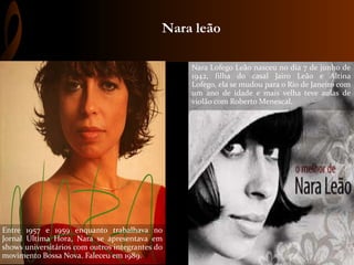 Nara leão
Nara Lofego Leão nasceu no dia 7 de junho de
1942, filha do casal Jairo Leão e Altina
Lofego, ela se mudou para o Rio de Janeiro com
um ano de idade e mais velha teve aulas de
violão com Roberto Menescal.
Entre 1957 e 1959 enquanto trabalhava no
Jornal Ultima Hora, Nara se apresentava em
shows universitários com outros integrantes do
movimento Bossa Nova. Faleceu em 1989.
 