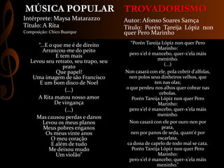 TROVADORISMO
“Porén Tareija Lópiz non quer Pero
Marinho:
pero x'el é mancebo, quer-x'ela máis
meninho.
(...)
Non casará con ele, pola cobrir d'alfolas,
nen polos seus dinheiros velhos, que
ten nas olas;
o que perdeu nos alhos quer cobrar nas
cebolas.
Porén Tareija Lópiz non quer Pero
Marinho:
pero x'el é mancebo, quer-x'ela máis
meninho.
Non casará con ele por ouro nen por
prata,
nen por panos de seda, quant'é por
escarlata,
ca dona de capelo de todo mal se cata.
Porén Tareija Lópiz non quer Pero
Marinho:
pero x'el é mancebo, quer-x'ela máis
meninho.”
Autor: Afonso Soares Samça
Título: Porén Tareija Lópiz non
quer Pero Marinho
“...E o que me é de direito
Arrancou-me do peito
E tem mais
Levou seu retrato, seu trapo, seu
prato
Que papel!
Uma imagem de são Francisco
E um bom disco de Noel
(...)
A Rita matou nosso amor
De vingança
(...)
Mas causou perdas e danos
Levou os meus planos
Meus pobres enganos
Os meus vinte anos
O meu coração
E além de tudo
Me deixou mudo
Um violão”
Intérprete: Maysa Matarazzo
Título: A Rita
Composição: Chico Buarque
MÚSICA POPULAR
 