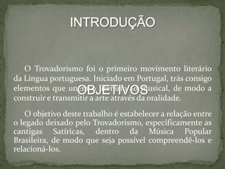 O Trovadorismo foi o primeiro movimento literário
da Língua portuguesa. Iniciado em Portugal, trás consigo
elementos que unem o literário ao musical, de modo a
construir e transmitir a arte através da oralidade.
O objetivo deste trabalho é estabelecer a relação entre
o legado deixado pelo Trovadorismo, especificamente as
cantigas Satíricas, dentro da Música Popular
Brasileira, de modo que seja possível compreendê-los e
relacioná-los.
 