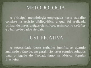 A principal metodologia empregada neste trabalho
consiste na revisão bibliográfica, a qual foi realizada
utilizando livros, artigos científicos, assim como websites
e o banco de dados virtuais.
A necessidade deste trabalho justifica-se quando
analisado o fato de, em geral, não haver estudos voltados
para o legado do Trovadorismo na Música Popular
Brasileira.
 