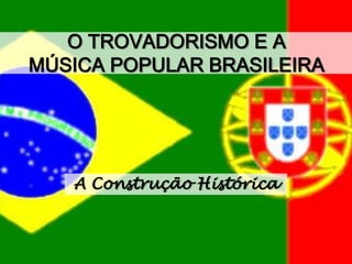 O TROVADORISMO E A
MÚSICA POPULAR BRASILEIRA
A Construção Histórica
 