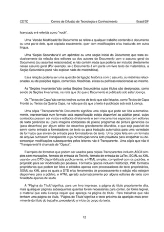 CDTC                   Centro de Difusão de Tecnologia e Conhecimento                 Brasil/DF


licenciado e é referida como "você".

    Uma "Versão Modiﬁcada"do Documento se refere a qualquer trabalho contendo o documento
ou uma parte dele, quer copiada exatamente, quer com modiﬁcações e/ou traduzida em outra
língua.

    Uma "Seção Secundária"é um apêndice ou uma seção inicial do Documento que trata ex-
clusivamente da relação dos editores ou dos autores do Documento com o assunto geral do
Documento (ou assuntos relacionados) e não contém nada que poderia ser incluído diretamente
nesse assunto geral (Por exemplo, se o Documento é em parte um livro texto de matemática, a
Seção Secundária pode não explicar nada de matemática).

   Essa relação poderia ser uma questão de ligação histórica com o assunto, ou matérias relaci-
onadas, ou de posições legais, comerciais, ﬁlosóﬁcas, éticas ou políticas relacionadas ao mesmo.

   As "Seções Invariantes"são certas Seções Secundárias cujos títulos são designados, como
sendo de Seções Invariantes, na nota que diz que o Documento é publicado sob esta Licença.

   Os "Textos de Capa"são certos trechos curtos de texto que são listados, como Textos de Capa
Frontal ou Textos da Quarta Capa, na nota que diz que o texto é publicado sob esta Licença.

    Uma cópia "Transparente"do Documento signiﬁca uma cópia que pode ser lida automatica-
mente, representada num formato cuja especiﬁcação esteja disponível ao público geral, cujos
conteúdos possam ser vistos e editados diretamente e sem mecanismos especiais com editores
de texto genéricos ou (para imagens compostas de pixels) programas de pintura genéricos ou
(para desenhos) por algum editor de desenhos grandemente difundido, e que seja passível de
servir como entrada a formatadores de texto ou para tradução automática para uma variedade
de formatos que sirvam de entrada para formatadores de texto. Uma cópia feita em um formato
de arquivo outrossim Transparente cuja constituição tenha sido projetada para atrapalhar ou de-
sencorajar modiﬁcações subsequentes pelos leitores não é Transparente. Uma cópia que não é
"Transparente"é chamada de "Opaca".

   Exemplos de formatos que podem ser usados para cópias Transparentes incluem ASCII sim-
ples sem marcações, formato de entrada do Texinfo, formato de entrada do LaTex, SGML ou XML
usando uma DTD disponibilizada publicamente, e HTML simples, compatível com os padrões, e
projetado para ser modiﬁcado por pessoas. Formatos opacos incluem PostScript, PDF, formatos
proprietários que podem ser lidos e editados apenas com processadores de texto proprietários,
SGML ou XML para os quais a DTD e/ou ferramentas de processamento e edição não estejam
disponíveis para o público, e HTML gerado automaticamente por alguns editores de texto com
ﬁnalidade apenas de saída.

   A "Página do Título"signiﬁca, para um livro impresso, a página do título propriamente dita,
mais quaisquer páginas subsequentes quantas forem necessárias para conter, de forma legível,
o material que esta Licença requer que apareça na página do título. Para trabalhos que não
tenham uma página do título, "Página do Título"signiﬁca o texto próximo da aparição mais proe-
minente do título do trabalho, precedendo o início do corpo do texto.




                                              12
 