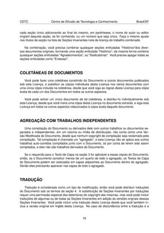 CDTC                  Centro de Difusão de Tecnologia e Conhecimento                 Brasil/DF


cada seção único adicionando ao ﬁnal do mesmo, em parênteses, o nome do autor ou editor
origianl daquela seção, se for conhecido, ou um número que seja único. Faça o mesmo ajuste
nos títulos de seção na lista de Seções Invariantes nota de licença do trabalho combinado.

   Na combinação, você precisa combinar quaisquer seções entituladas "Histórico"dos diver-
sos documentos originais, formando uma seção entitulada "Histórico"; da mesma forma combine
quaisquer seções entituladas "Agradecimentos", ou "Dedicatórias". Você precisa apagar todas as
seções entituladas como "Endosso".



COLETÂNEAS DE DOCUMENTOS
   Você pode fazer uma coletânea consitindo do Documento e outros documentos publicados
sob esta Licença, e substituir as cópias individuais desta Licença nos vários documentos com
uma única cópia incluida na coletânea, desde que você siga as regras desta Licença para cópia
exata de cada um dos Documentos em todos os outros aspectos.

   Você pode extrair um único documento de tal coletânea, e distribuí-lo individualmente sob
esta Licença, desde que você insira uma cópia desta Licença no documento extraído, e siga esta
Licença em todos os outros aspectos relacionados à cópia exata daquele documento.



AGREGAÇÃO COM TRABALHOS INDEPENDENTES
    Uma compilação do Documento ou derivados dele com outros trabalhos ou documentos se-
parados e independentes, em um volume ou mídia de distribuição, não conta como uma Ver-
são Modiﬁcada do Documento, desde que nenhum copyright de compilação seja reclamado pela
compilação. Tal compilação é chamada um "agregado", e esta Licença não se aplica aos outros
trabalhos auto-contidos compilados junto com o Documento, só por conta de terem sido assim
compilados, e eles não são trabalhos derivados do Documento.

   Se o requerido para o Texto de Capa na seção 3 for aplicável a essas cópias do Documento,
então, se o Documento constituir menos de um quarto de todo o agregado, os Textos de Capa
do Documento podem ser colocados em capas adjacentes ao Documento dentro do agregado.
Senão eles precisarão aparecer nas capas de todo o agregado.



TRADUÇÃO
    Tradução é considerada como um tipo de modiﬁcação, então você pode distribuir traduções
do Documento sob os termos da seção 4. A substituição de Seções Invariantes por traduções
requer uma permissão especial dos detentores do copyright das mesmas, mas você pode incluir
traduções de algumas ou de todas as Seções Invariantes em adição às versões orignais dessas
Seções Invariantes. Você pode incluir uma tradução desta Licença desde que você também in-
clua a versão original em Inglês desta Licença. No caso de discordância entre a tradução e a


                                             16
 
