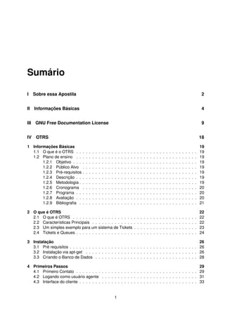Sumário

I Sobre essa Apostila                                                                                                                                                           2


II Informações Básicas                                                                                                                                                          4


III GNU Free Documentation License                                                                                                                                              9


IV OTRS                                                                                                                                                                         18

1 Informações Básicas                                                                                                                                                           19
  1.1 O que é o OTRS . .        .   .   .   .   .   .   .   .   .   .   .   .   .   .   .   .   .   .   .   .   .   .   .   .   .   .   .   .   .   .   .   .   .   .   .   .   19
  1.2 Plano de ensino . .       .   .   .   .   .   .   .   .   .   .   .   .   .   .   .   .   .   .   .   .   .   .   .   .   .   .   .   .   .   .   .   .   .   .   .   .   19
       1.2.1 Objetivo . . .     .   .   .   .   .   .   .   .   .   .   .   .   .   .   .   .   .   .   .   .   .   .   .   .   .   .   .   .   .   .   .   .   .   .   .   .   19
       1.2.2 Público Alvo       .   .   .   .   .   .   .   .   .   .   .   .   .   .   .   .   .   .   .   .   .   .   .   .   .   .   .   .   .   .   .   .   .   .   .   .   19
       1.2.3 Pré-requisitos     .   .   .   .   .   .   .   .   .   .   .   .   .   .   .   .   .   .   .   .   .   .   .   .   .   .   .   .   .   .   .   .   .   .   .   .   19
       1.2.4 Descrição . .      .   .   .   .   .   .   .   .   .   .   .   .   .   .   .   .   .   .   .   .   .   .   .   .   .   .   .   .   .   .   .   .   .   .   .   .   19
       1.2.5 Metodologia .      .   .   .   .   .   .   .   .   .   .   .   .   .   .   .   .   .   .   .   .   .   .   .   .   .   .   .   .   .   .   .   .   .   .   .   .   19
       1.2.6 Cronograma         .   .   .   .   .   .   .   .   .   .   .   .   .   .   .   .   .   .   .   .   .   .   .   .   .   .   .   .   .   .   .   .   .   .   .   .   20
       1.2.7 Programa . .       .   .   .   .   .   .   .   .   .   .   .   .   .   .   .   .   .   .   .   .   .   .   .   .   .   .   .   .   .   .   .   .   .   .   .   .   20
       1.2.8 Avaliação . .      .   .   .   .   .   .   .   .   .   .   .   .   .   .   .   .   .   .   .   .   .   .   .   .   .   .   .   .   .   .   .   .   .   .   .   .   20
       1.2.9 Bibliograﬁa .      .   .   .   .   .   .   .   .   .   .   .   .   .   .   .   .   .   .   .   .   .   .   .   .   .   .   .   .   .   .   .   .   .   .   .   .   21

2 O que é OTRS                                                                                                                                                                  22
  2.1 O que é OTRS . . . . . . . . . . . . . . . . . . .                                        .   .   .   .   .   .   .   .   .   .   .   .   .   .   .   .   .   .   .   .   22
  2.2 Características Principais . . . . . . . . . . . . .                                      .   .   .   .   .   .   .   .   .   .   .   .   .   .   .   .   .   .   .   .   22
  2.3 Um simples exemplo para um sistema de Tickets                                             .   .   .   .   .   .   .   .   .   .   .   .   .   .   .   .   .   .   .   .   23
  2.4 Tickets e Queues . . . . . . . . . . . . . . . . . .                                      .   .   .   .   .   .   .   .   .   .   .   .   .   .   .   .   .   .   .   .   24

3 Instalação                                                                                         26
  3.1 Pré requisitos . . . . . . . . . . . . . . . . . . . . . . . . . . . . . . . . . . . . . . . . 26
  3.2 Instalação via apt-get . . . . . . . . . . . . . . . . . . . . . . . . . . . . . . . . . . . 26
  3.3 Criando o Banco de Dados . . . . . . . . . . . . . . . . . . . . . . . . . . . . . . . . 28

4 Primeiros Passos                                                                                                                                                              29
  4.1 Primeiro Contato . . . . . . . . . . . . . . . . . . . . . . . . . . . . . . . . . . . . . .                                                                              29
  4.2 Logando como usuário agente . . . . . . . . . . . . . . . . . . . . . . . . . . . . . .                                                                                   31
  4.3 Interface do cliente . . . . . . . . . . . . . . . . . . . . . . . . . . . . . . . . . . . . .                                                                            33


                                                                        1
 