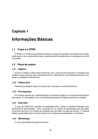 Capítulo 1

Informações Básicas

1.1 O que é o OTRS
    O OTRS é um sistema de pedidos de tickets em código livre (também conhecido como trouble
ticket system) com características para o gerenciamento de telefonemas e mensagens de email
de clientes.


1.2 Plano de ensino
1.2.1 Objetivo
   Ensinar a instalar e utilizar essa ferramenta, que é muito útil para pessoas ou empresas que
recebem vários emails por dia e necessitam lê-los e respondê-los o mais depressa possível, sem
perder a qualidade do atendimento.

1.2.2 Público Alvo
   Pessoas que desejam migrar seu cliente de e-mails para uma ferramenta livre.

1.2.3 Pré-requisitos
   Os usuários deverão ser, necessariamente, funcionários públicos, ter conhecimentos básicos
para operar um computador e ter uma distribuição baseada no Debian previamente instalada.

1.2.4 Descrição
    O curso de OTRS será realizado na modalidade EAD e utilizará a plataforma Moodle como
ferramenta de aprendizagem. Ele é composto de um módulo de aprendizado que será dado
na primeira semana e um módulo de avaliação que será dado na segunda semana. O material
didático estará disponível on-line de acordo com as datas pré-estabelecidas no calendário.

1.2.5 Metodologia
   O curso está dividido da seguinte maneira:



                                                20
 