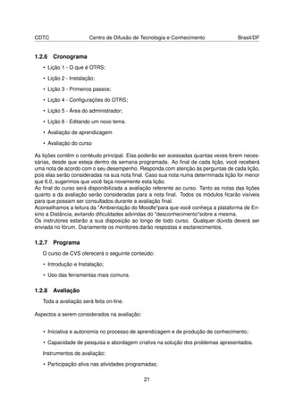 CDTC                   Centro de Difusão de Tecnologia e Conhecimento                Brasil/DF


1.2.6 Cronograma
   • Lição 1 - O que é OTRS;

   • Lição 2 - Instalação;

   • Lição 3 - Primeiros passos;

   • Lição 4 - Conﬁgurações do OTRS;

   • Lição 5 - Área do administrador;

   • Lição 6 - Editando um novo tema.

   • Avaliação de aprendizagem

   • Avaliação do curso

As lições contêm o contéudo principal. Elas poderão ser acessadas quantas vezes forem neces-
sárias, desde que esteja dentro da semana programada. Ao ﬁnal de cada lição, você receberá
uma nota de acordo com o seu desempenho. Responda com atenção às perguntas de cada lição,
pois elas serão consideradas na sua nota ﬁnal. Caso sua nota numa determinada lição for menor
que 6.0, sugerimos que você faça novamente esta lição.
Ao ﬁnal do curso será disponibilizada a avaliação referente ao curso. Tanto as notas das lições
quanto a da avaliação serão consideradas para a nota ﬁnal. Todos os módulos ﬁcarão visíveis
para que possam ser consultados durante a avaliação ﬁnal.
Aconselhamos a leitura da "Ambientação do Moodle"para que você conheça a plataforma de En-
sino a Distância, evitando diﬁculdades advindas do "desconhecimento"sobre a mesma.
Os instrutores estarão a sua disposição ao longo de todo curso. Qualquer dúvida deverá ser
enviada no fórum. Diariamente os monitores darão respostas e esclarecimentos.

1.2.7 Programa
   O curso de CVS oferecerá o seguinte conteúdo:

   • Introdução e Instalação;

   • Uso das ferramentas mais comuns.

1.2.8 Avaliação
   Toda a avaliação será feita on-line.

Aspectos a serem considerados na avaliação:


   • Iniciativa e autonomia no processo de aprendizagem e de produção de conhecimento;

   • Capacidade de pesquisa e abordagem criativa na solução dos problemas apresentados.

   Instrumentos de avaliação:

   • Participação ativa nas atividades programadas;

                                              21
 
