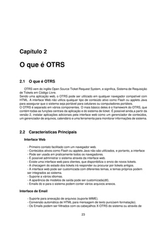 Capítulo 2

O que é OTRS

2.1 O que é OTRS
   OTRS vem do inglês Open Source Ticket Request System, e signiﬁca, Sistema de Requisição
de Tickets em Código Livre.
Sendo uma aplicação web, o OTRS pode ser utilizado em qualquer navegador compatível com
HTML. A interface Web não utiliza qualquer tipo de conteúdo ativo como Flash ou applets Java
para assegurar que o sistema seja portável para celulares ou computadores portáteis.
O OTRS é separado em vários componentes. O mais básico deles é o framework do OTRS, que
contém todas as funções centrais da aplicação e do sistema de ticket. É possível ainda,a partir da
versão 2, instalar aplicações adicionais pela interface web como um gerenciador de conteúdos,
um gerenciador de arquivos, calendário e uma ferramenta para monitorar informações de sistema.



2.2 Características Principais
   Interface Web

     - Primeiro contato facilitado com um navegador web.
     - Conteúdos ativos como Flash ou applets Java não são utilizados, e portanto, a interface
     - Pode ser usada em praticamente todos os navegadores.
     - É possível administrar o sistema através da interface web.
     - Existe uma interface web para clientes, que disponibiliza o envio de novos tickets.
     - A checagem do estado dos tickets irá responder ou procurar por tickets antigos.
     - A interface web pode ser customizada com diferentes temas, e temas próprios podem
     ser integrados ao sistema.
     - Suporte a vários idiomas.
     - A aparência de modelos de saída pode ser customizada(dtl).
     - Emails do e para o sistema podem conter vários arquivos anexos.

Interface de Email

     - Suporte para anexação de arquivos (suporte MIME).
     - Conversão automática de HTML para mensagem de texto puro(sem formatação).
     - Os Emails podem ser ﬁiltrados com os cabeçalhos X-OTRS do sistema ou através de

                                               23
 