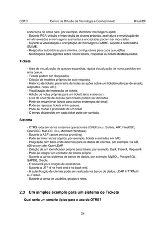 CDTC                 Centro de Difusão de Tecnologia e Conhecimento                  Brasil/DF


    endereços de email para, por exemplo, identiﬁcar mensagens spam.
    - Suporte PGP, criação e importação de chaves próprias, assinatura e encriptação de
    emails enviados e mensagens assinadas e encriptadas podem ser mostradas.
    - Suporte à visualização e encriptação de mensagens SMIME, suporte à certiﬁcados
    SMIME.
    - Respostas automáticas para clientes, conﬁguráveis para cada queue(ﬁla).
    - Notiﬁcações para agentes sobre novos tickets, respostas ou tickets desbloqueados.

Tickets

    - Área de visualização de queues expandida, rápida visualização de novos pedidos em
    uma queue.
    - Tickets podem ser bloqueados.
    - Criação de modelos próprios de auto-resposta.
    - Histórico de tickets, panorama de todas as ações sobre um ticket(mudanças de estado,
    respostas, notas, etc.).
    - Visualização de impressão de tickets.
    - Adição de notas próprias para um ticket( texto e anexos ).
    - Lista de controle de acesso para tickets podem ser deﬁnidas.
    - Pode-se encaminhar tickets para outros endereços de email.
    - Pode-se repassar tickets entre queues.
    - Pode-se mudar a prioridade de um ticket.
    - O tempo dispendido em cada ticket pode ser contado.

Sistema

    - OTRS roda em vários sistemas operacionais (GNU/Linux, Solaris, AIX, FreeBSD,
    OpenBSD, Mac OS 10.x, Microsoft Windows).
    - Suporte à ASP (active service providing).
    - Pode-se linkar vários objetos, por exemplo, tickets e entradas em FAQ.
    - Integração com back-ends externos para os dados de clientes, por exemplo, via AD,
    eDirectory oder OpenLDAP.
    - Criação de um identiﬁcador próprio para tickets, por exemplo, Cal#, Ticket#, Request#.
    - Pode-se integrar um contador de tickets próprio.
    - Suporte a vários sistemas de banco de dados, por exemplo, MySQL, PostgreSQL,
    SAPDB, Oracle.
    - Framework para criação de estatísticas.
    - Suporte a UTF-8 no front-end e no back-end.
    - A autenticação de clientes pode ser realizada via banco de dados, LDAP, HTTPAuth
    ou Radius.
    - Suporte a conta de usuários, grupos e roles.



2.3 Um simples exemplo para um sistema de Tickets
  Qual seria um cenário típico para o uso do OTRS?



                                             24
 