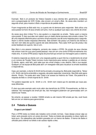 CDTC                   Centro de Difusão de Tecnologia e Conhecimento                 Brasil/DF


Exemplo: Bob é um produtor de Videos Cassete e seus clientes têm, geralmente, problemas
com a programação do VCR. Então, eles enviam um email a Bob. As vezes eles mandam um
segundo email, para mostrar à Bob a importância do pedido deles.

Ficam imaginando se Bob está vivo, ou quanto ele irá demorar para responder. Bob utiliza uma
caixa postal normal e lê seus emails com pine, mutt ou qualquer que seja o seu cliente de email.

As vezes seus dois irmãos Tim e Joe ajudam-o a responder os emails. Todos usam a mesma
caixa postal. É claro que eles nem sabem que um dado cliente escreveu dois emails e talvez Tim
dê uma resposta diferente para o primeiro email enquanto Joe dê outra resposta para o segundo.
Assim o cliente recebe respostas diferentes. Bob também não possui um histórico de clientes e
não tem nem idéia de quanto suporte ele está oferecendo. Para cada VCR que ele produz não
existe feedback do suporte. Isto é ruim.

Mas Bob é uma pessoa inteligente, portanto ele instala o OTRS. Os emails de seus clientes
não entram mais em sua caixa postal pessoal, mas sim em uma conta OTRS(normalmente cha-
mada otrs). A conta OTRS possui regras de procmail que enviam as mensagens para o sistema.

O sistema responde ao cliente com uma resposta padrão a qual informa o recebimento do email
e um número de Trouble Ticket (número muito importante para restrear o pedido de um cliente).
O cliente, agora, está feliz, pois sabe que seu email chegou a seu destino, Bob e sua equipe.
Qualquer um da equipe de Bob pode abrir um nevegador web para visualizar os emails recebidos
e respondê-los.

Caso, por exemplo, o cliente Sr.Smith tenha enviado uma pergunta, Bob pode respondê-la. Talvez
o Sr. Smith não tenha entendido a resposta, ele pode responder novamente. Mas Bob está agora
doente. Porém, Tim pode abrir este Ticket e ter acesso ao histórico do Ticket. Ele poderá ler a
resposta de Bob e o email original do Sr. Smith.

Tim poderá responder ao Sr. Smith e o Sr. Smith nem notará que foi atendido por duas pes-
soas diferentes.

É claro que este exemplo está muito além dos benefícios do OTRS. Provavelmente, se Bob re-
cebesse 100 mensagens de email por dia, tais mensagens poderiam ser gerenciadas sem um
sistema de Tickets.

No entanto, ao passar a receber 100000 emails ou até mesmo 500 emails por dia, você ﬁcará
feliz em ter um sistema para gerenciá-los.


2.4 Tickets e Queues
   O que é um ticket?

Para o OTRS todos os tickets são tratados como emails normais. Caso deseje anexar algo ao
ticket, será anexado como um anexo de email. Todos os tickets são gravados no disco rígido em
texto puro. Os cabeçalhos são também gravados em um banco de dados. O banco de dados é
utilizado para ordenar os tickets e dar acesso rápido a eles.


                                              25
 
