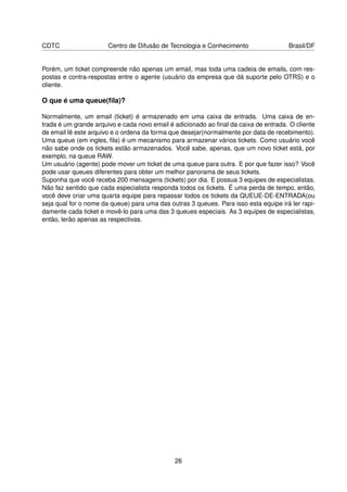 CDTC                   Centro de Difusão de Tecnologia e Conhecimento                 Brasil/DF


Porém, um ticket compreende não apenas um email, mas toda uma cadeia de emails, com res-
postas e contra-respostas entre o agente (usuário da empresa que dá suporte pelo OTRS) e o
cliente.

O que é uma queue(ﬁla)?

Normalmente, um email (ticket) é armazenado em uma caixa de entrada. Uma caixa de en-
trada é um grande arquivo e cada novo email é adicionado ao ﬁnal da caixa de entrada. O cliente
de email lê este arquivo e o ordena da forma que desejar(normalmente por data de recebimento).
Uma queue (em ingles, ﬁla) é um mecanismo para armazenar vários tickets. Como usuário você
não sabe onde os tickets estão armazenados. Você sabe, apenas, que um novo ticket está, por
exemplo, na queue RAW.
Um usuário (agente) pode mover um ticket de uma queue para outra. E por que fazer isso? Você
pode usar queues diferentes para obter um melhor panorama de seus tickets.
Suponha que você receba 200 mensagens (tickets) por dia. E possua 3 equipes de especialistas.
Não faz sentido que cada especialista responda todos os tickets. É uma perda de tempo, então,
você deve criar uma quarta equipe para repassar todos os tickets da QUEUE-DE-ENTRADA(ou
seja qual for o nome da queue) para uma das outras 3 queues. Para isso esta equipe irá ler rapi-
damente cada ticket e movê-lo para uma das 3 queues especiais. As 3 equipes de especialistas,
então, lerão apenas as respectivas.




                                              26
 