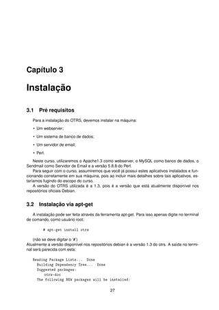 Capítulo 3

Instalação

3.1 Pré requisitos
   Para a instalação do OTRS, devemos instalar na máquina:
   • Um webserver;

   • Um sistema de banco de dados;

   • Um servidor de email;

   • Perl.
    Neste curso, utilizaremos o Apache1.3 como webserver, o MySQL como banco de dados, o
Sendmail como Servidor de Email e a versão 5.8.8 do Perl.
    Para seguir com o curso, assumiremos que você já possui estes aplicativos instalados e fun-
cionando corretamente em sua máquina, pois ao incluir mais detalhes sobre tais aplicativos, es-
taríamos fugindo do escopo do curso.
    A versão do OTRS utilizada é a 1.3, pois é a versão que está atualmente disponível nos
repositórios oﬁciais Debian.


3.2 Instalação via apt-get
   A instalação pode ser feita através da ferramenta apt-get. Para isso apenas digite no terminal
de comando, como usuário root:

         # apt-get install otrs

    (não se deve digitar o ’#’)
Atualmente a versão disponível nos repositórios debian é a versão 1.3 do otrs. A saída no termi-
nal será parecida com esta:

   Reading Package Lists... Done
     Building Dependency Tree... Done
     Suggested packages:
         otrs-doc
     The following NEW packages will be installed:

                                               27
 