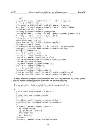 CDTC                   Centro de Difusão de Tecnologia e Conhecimento             Brasil/DF


           otrs
       0 upgraded, 1 newly installed, 0 to remove and 0 not upgraded.
       Need to get 947kB of archives.
       After unpacking 6132kB of additional disk space will be used.
       Get:1 ftp://ftp.uni-erlangen.de sarge/main otrs 1.3.2p01-5 [947kB]
       Fetched 947kB in 10s (93.7kB/s)
       Selecting previously deselected package otrs.
       (Reading database ... 73351 files and directories currently installed.)
       Unpacking otrs (from .../otrs_1.3.2p01-5_all.deb) ...
       Setting up otrs (1.3.2p01-5) ...
       Adding system user `otrs'...
       Adding new user `otrs' (105) with group `www-data'.
       Not creating home directory.
       SetPermissions.sh <$Revision: 1.7 $> - set OTRS file permissions
       Copyright (c) 2001-2003 Martin Edenhofer <martin@otrs.org>
       Setting file permissions...
       chown -R 0:0 /usr/share/otrs
       chown otrs:www-data /usr/share/otrs
       chown -R otrs:www-data /usr/share/otrs/var/
       chown -R www-data:www-data /usr/share/otrs/var/sessions/
       touch && chown otrs:www-data
       /usr/share/otrs/var/log/TicketCounter.log
       chmod -R 755 /usr/share/otrs/bin/
       (chown && chmod 700) otrs:0
       /usr/share/otrs/bin/DeleteSessionIDs.pl
       (chown && chmod 700) otrs:0 /usr/share/otrs/bin/UnlockTickets.pl
       (chown && chmod 700) otrs:0 /usr/share/otrs/bin/otrs.getConfig

    A seguir devemos conﬁgurar o nosso webserver para a utilização com o OTRS. Com o Apache
1.3 os arquivos de conﬁguração ﬁcam localizados em /etc/apache/conf.d

   Crie o arquivo otrs.conf sob este diretório, contendo as seguintes linhas:

   #
       # Basic apache configuration file for OTRS
       #
       # agent, admin and customer frontend
       #
       ScriptAlias /otrs/ "/usr/share/otrs/bin/cgi-bin/"
       Alias /otrs-web/ "/usr/share/otrs/var/httpd/htdocs/"
       #
       <Directory "/usr/share/otrs/bin/cgi-bin/
           AllowOverride None
           Options +ExecCGI -Includes
           Order allow,deny
           Allow from all
       /Directory
       Directory /usr/share/otrs/var/httpd/htdocs/


                                               28
 
