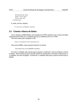 CDTC                   Centro de Difusão de Tecnologia e Conhecimento                 Brasil/DF


         AllowOverride None
         Order allow,deny
         Allow from all
     /Directory

   E, então, reinicie o Apache:

         # /etc/init.d/apache restart


3.3 Criando o Banco de Dados
   Se for utilizado o SGBD MySQL como backend do OTRS, podemos criar o banco de dados
requisitado pelo OTRS com o instalador web que é instalado junto com o OTRS.
   Para isso acesse pelo navegador a URL:

         http://localhost/otrs/installer.pl

   Para outros SGBD’s, siga os passos descritos no arquivo:

         /usr/share/doc/otrs/README.database

    Ao iniciar o instalador web, apenas siga os passos e, facilmente, você irá conﬁgurar o banco
de dados. Tenha certeza de que o servidor apache foi conﬁgurado e reiniciado corretamente, ou
o instalador não será carregado. E lembre-se, o instalador web possui suporte somente para o
MySQL.




                                              29
 