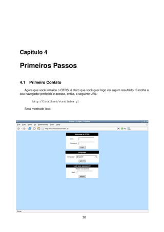 Capítulo 4

Primeiros Passos

4.1 Primeiro Contato
   Agora que você instalou o OTRS, é claro que você quer logo ver algum resultado. Escolha o
seu navegador preferido e acesse, então, a seguinte URL:

        http://localhost/otrs/index.pl

   Será mostrado isso:




                                            30
 