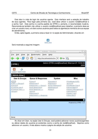 CDTC                   Centro de Difusão de Tecnologia e Conhecimento                Brasil/DF


    Esta tela é a tela de login de usuários agente. Esta interface será a estação de trabalho
de seus agentes. Para logar pela primeira vez, você deve utilizar o usuário root@localhost e
a senha ’root’. Esta senha é a senha padrão do OTRS e, portanto, é recomendado mudá-la.
Recomenda-se também não utilizar o usuário root@localhost para trabalhar, e portanto deve-se
criar um usuário novo, e é claro outros usuários para todos os agentes(os membros de sua equipe
de atendimento).
    Então, após logado, a primeira coisa a fazer é ir à seção de Administrador, clicando em




Será mostrada a seguinte imagem:




   Ao clicar em User, na seção User  Groups, você poderá adicionar novos usuários(agentes)
ou alterar dados de usuários já existentes (como a senha de root@localhost). Vejamos como
adicionar um usuário. A tela abaixo mostra a página de adição de usuários:

                                              31
 