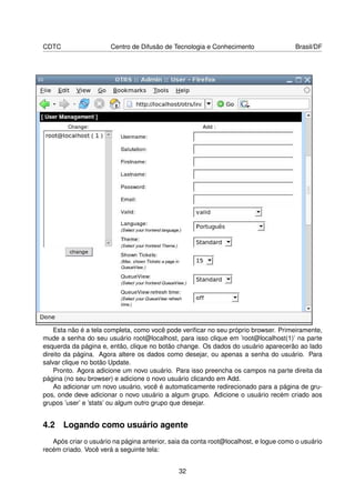 CDTC                   Centro de Difusão de Tecnologia e Conhecimento                 Brasil/DF




    Esta não é a tela completa, como você pode veriﬁcar no seu próprio browser. Primeiramente,
mude a senha do seu usuário root@localhost, para isso clique em ’root@localhost(1)’ na parte
esquerda da página e, então, clique no botão change. Os dados do usuário aparecerão ao lado
direito da página. Agora altere os dados como desejar, ou apenas a senha do usuário. Para
salvar clique no botão Update.
    Pronto. Agora adicione um novo usuário. Para isso preencha os campos na parte direita da
página (no seu browser) e adicione o novo usuário clicando em Add.
    Ao adicionar um novo usuário, você é automaticamente redirecionado para a página de gru-
pos, onde deve adicionar o novo usuário a algum grupo. Adicione o usuário recém criado aos
grupos ’user’ e ’stats’ ou algum outro grupo que desejar.


4.2 Logando como usuário agente
   Após criar o usuário na página anterior, saia da conta root@localhost, e logue como o usuário
recém criado. Você verá a seguinte tela:


                                              32
 
