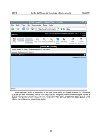 CDTC                  Centro de Difusão de Tecnologia e Conhecimento              Brasil/DF




   Neste exemplo, entre a segunda e a terceira barra preta, você pode acessar as diferentes
queues que tem permissão. Neste caso ’My Queues’ não possui nenhuma mensagem nova e a
queue ’Raw’ possui uma mensagem nova. Clique em ’Raw’ para ver os tickets desta queue. Uma
página parecida com a seguinte se abrirá:




                                            33
 