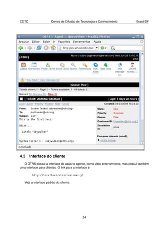 CDTC                   Centro de Difusão de Tecnologia e Conhecimento            Brasil/DF




4.3 Interface do cliente
  O OTRS possui a interface do usuário agente, como visto anteriormente, mas possui também
uma interface para clientes. O link para a interface é:

         http://localhost/otrs/customer.pl

   Veja a interface padrão do cliente:




                                            34
 