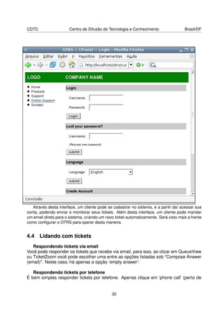 CDTC                   Centro de Difusão de Tecnologia e Conhecimento                 Brasil/DF




   Através desta interface, um cliente pode se cadastrar no sistema, e a partir daí acessar sua
conta, podendo enviar e monitorar seus tickets. Além desta interface, um cliente pode mandar
um email direto para o sistema, criando um novo ticket automaticamente. Será visto mais a frente
como conﬁgurar o OTRS para operar desta maneira.


4.4 Lidando com tickets
   Respondendo tickets via email
Você pode responder os tickets que recebe via email, para isso, ao clicar em QueueView
ou TicketZoom você pode escolher uma entre as opções listadas sob Compose Answer
(email). Neste caso, há apenas a opção ’empty answer’:

   Respondendo tickets por telefone
É bem simples responder tickets por telefone. Apenas clique em ’phone call’ (perto de


                                              35
 