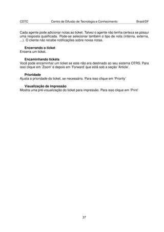 CDTC                  Centro de Difusão de Tecnologia e Conhecimento           Brasil/DF


Cada agente pode adicionar notas ao ticket. Talvez o agente não tenha certeza se possui
uma resposta qualiﬁcada. Pode-se selecionar também o tipo de nota (interna, externa,
...). O cliente não recebe notiﬁcações sobre novas notas.

  Encerrando o ticket
Encerra um ticket.

   Encaminhando tickets
Você pode encaminhar um ticket se este não era destinado ao seu sistema OTRS. Para
isso clique em ’Zoom’ e depois em ’Forward’ que está sob a seção ’Article’.

   Prioridade
Ajusta a prioridade do ticket, se necessário. Para isso clique em ’Priority’

  Visualização de impressão
Mostra uma pré-visualização do ticket para impressão. Para isso clique em ’Print’




                                            37
 