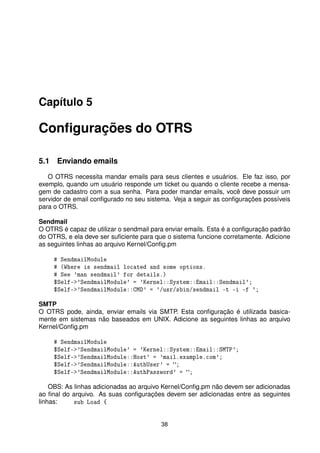 Capítulo 5

Conﬁgurações do OTRS

5.1 Enviando emails
   O OTRS necessita mandar emails para seus clientes e usuários. Ele faz isso, por
exemplo, quando um usuário responde um ticket ou quando o cliente recebe a mensa-
gem de cadastro com a sua senha. Para poder mandar emails, você deve possuir um
servidor de email conﬁgurado no seu sistema. Veja a seguir as conﬁgurações possíveis
para o OTRS.

Sendmail
O OTRS é capaz de utilizar o sendmail para enviar emails. Esta é a conﬁguração padrão
do OTRS, e ela deve ser suﬁciente para que o sistema funcione corretamente. Adicione
as seguintes linhas ao arquivo Kernel/Conﬁg.pm

     # SendmailModule
     # (Where is sendmail located and some options.
     # See 'man sendmail' for details.)
     $Self-'SendmailModule' = 'Kernel::System::Email::Sendmail';
     $Self-'SendmailModule::CMD' = '/usr/sbin/sendmail -t -i -f ';

SMTP
O OTRS pode, ainda, enviar emails via SMTP. Esta conﬁguração é utilizada basica-
mente em sistemas não baseados em UNIX. Adicione as seguintes linhas ao arquivo
Kernel/Conﬁg.pm

     # SendmailModule
     $Self-'SendmailModule' = 'Kernel::System::Email::SMTP';
     $Self-'SendmailModule::Host' = 'mail.example.com';
     $Self-'SendmailModule::AuthUser' = ;
     $Self-'SendmailModule::AuthPassword' = ;

    OBS: As linhas adicionadas ao arquivo Kernel/Conﬁg.pm não devem ser adicionadas
ao ﬁnal do arquivo. As suas conﬁgurações devem ser adicionadas entre as seguintes
linhas:     sub Load {


                                         38
 