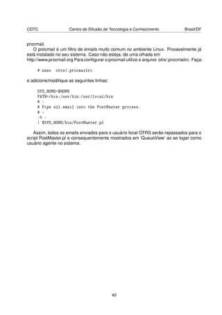 CDTC                 Centro de Difusão de Tecnologia e Conhecimento              Brasil/DF


procmail.
    O procmail é um ﬁltro de emails muito comum no ambiente Linux. Provavelmente já
está instalado no seu sistema. Caso não esteja, de uma olhada em
http://www.procmail.org Para conﬁgurar o procmail utilize o arquivo otrs/.procmailrc. Faça:

     # nano   otrs/.procmailrc

e adicione/modiﬁque as seguintes linhas:

     SYS_HOME=$HOME
     PATH=/bin:/usr/bin:/usr/local/bin
     # 
     # Pipe all email into the PostMaster process.
     # 
     :0 :
     | $SYS_HOME/bin/PostMaster.pl

   Assim, todos os emails enviados para o usuário local OTRS serão repassados para o
script PostMaster.pl e consequentemente mostrados em ’QueueView’ ao se logar como
usuário agente no sistema.




                                            40
 