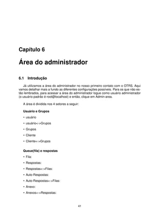 Capítulo 6

Área do administrador

6.1 Introdução
   Já utilizamos a área do administrador no nosso primeiro contato com o OTRS. Aqui
vamos detalhar mais a fundo as diferentes conﬁgurações possíveis. Para os que não es-
tão lembrados, para acessar a área do administrador logue como usuário administrador
(o usuário padrão é root@localhost) e então, clique em Admin-area.

   A área é dividida nos 4 setores a seguir:

   Usuário e Grupos
   • usuário
   • usuário-Grupos
   • Grupos
   • Cliente
   • Cliente-Grupos


   Queue(ﬁla) e respostas
   • Fila:
   • Respostas:
   • Respostas-Filas:
   • Auto-Respostas:
   • Auto-Respostas-Filas:
   • Anexo:
   • Anexos-Respostas:



                                           41
 