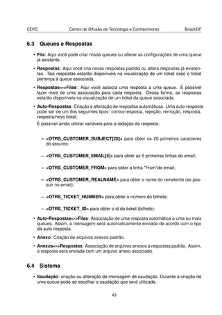 CDTC                Centro de Difusão de Tecnologia e Conhecimento           Brasil/DF


6.3 Queues e Respostas
  • Fila: Aqui você pode criar novas queues ou alterar as conﬁgurações de uma queue
    já existente.
  • Respostas: Aqui você cria novas respostas padrão ou altera respostas já existen-
    tes. Tais respostas estarão disponíveis na visualização de um ticket caso o ticket
    pertença à queue associada.
  • Respostas-Filas: Aqui você associa uma resposta a uma queue. É possível
    fazer mais de uma associação para cada resposta. Dessa forma, as respostas
    estarão disponíveis na visualização de um ticket da queue associada.
  • Auto-Respostas: Criação e alteração de respostas automáticas. Uma auto-resposta
    pode ser de um dos seguintes tipos: contra-resposta, rejeição, remoção, resposta,
    resposta/novo ticket.
   É possível ainda utilizar variáveis para a redação da resposta:


       – OTRS_CUSTOMER_SUBJECT[20] para obter os 20 primeiros caracteres
         do assunto;

       – OTRS_CUSTOMER_EMAIL[5] para obter as 5 primeiras linhas do email;

       – OTRS_CUSTOMER_FROM para obter a linha Fromdo email;

       – OTRS_CUSTOMER_REALNAME para obter o nome do remetente (se pos-
         suir no email);

       – OTRS_TICKET_NUMBER para obter o número do bilhete;

       – OTRS_TICKET_ID para obter o id do ticket (bilhete).

  • Auto-Respostas-Filas: Associação de uma resposta automática a uma ou mais
    queues. Assim, a mensagem será automaticamente enviada de acordo com o tipo
    da auto-resposta.
  • Anexo: Criação de arquivos anexos padrão.
  • Anexos-Respostas: Associação de arquivos anexos a respostas padrão. Assim,
    a resposta será enviada com um arquivo anexo associado.


6.4 Sistema
  • Saudação: criação ou alteração de mensagem de saudação. Durante a criação de
    uma queue pode-se escolhar a saudação que será utilizada.

                                         43
 