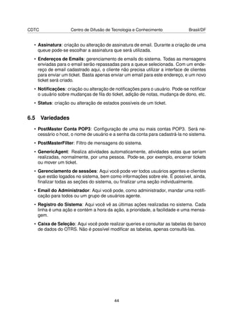 CDTC                Centro de Difusão de Tecnologia e Conhecimento              Brasil/DF


  • Assinatura: criação ou alteração de assinatura de email. Durante a criação de uma
    queue pode-se escolhar a assinatura que será utilizada.
  • Endereços de Emails: gerenciamento de emails do sistema. Todas as mensagens
    enviadas para o email serão repassadas para a queue selecionada. Com um ende-
    reço de email cadastrado aqui, o cliente não precisa utilizar a interface de clientes
    para enviar um ticket. Basta apenas enviar um email para este endereço, e um novo
    ticket será criado.
  • Notiﬁcações: criação ou alteração de notiﬁcações para o usuário. Pode-se notiﬁcar
    o usuário sobre mudanças de ﬁla do ticket, adição de notas, mudança de dono, etc.
  • Status: criação ou alteração de estados possíveis de um ticket.


6.5 Variedades
  • PostMaster Conta POP3: Conﬁguração de uma ou mais contas POP3. Será ne-
    cessário o host, o nome de usuário e a senha da conta para cadastrá-la no sistema.
  • PostMasterFilter: Filtro de mensagens do sistema.
  • GenericAgent: Realiza atividades automaticamente, atividades estas que seriam
    realizadas, normalmente, por uma pessoa. Pode-se, por exemplo, encerrar tickets
    ou mover um ticket.
  • Gerenciamento de sessões: Aqui você pode ver todos usuários agentes e clientes
    que estão logados no sistema, bem como informações sobre ele. É possível, ainda,
    ﬁnalizar todas as seções do sistema, ou ﬁnalizar uma seção individualmente.
  • Email do Administrador: Aqui você pode, como administrador, mandar uma notiﬁ-
    cação para todos ou um grupo de usuários agente.
  • Registro do Sistema: Aqui você vê as últimas ações realizadas no sistema. Cada
    linha é uma ação e contém a hora da ação, a prioridade, a facilidade e uma mensa-
    gem.
  • Caixa de Seleção: Aqui você pode realizar queries e consultar as tabelas do banco
    de dados do OTRS. Não é possível modiﬁcar as tabelas, apenas consultá-las.




                                          44
 