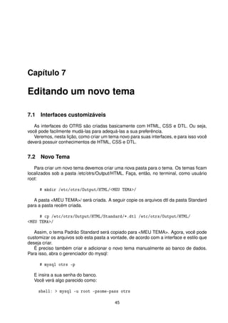 Capítulo 7

Editando um novo tema

7.1 Interfaces customizáveis
   As interfaces do OTRS são criadas basicamente com HTML, CSS e DTL. Ou seja,
você pode facilmente mudá-las para adequá-las a sua preferência.
   Veremos, nesta lição, como criar um tema novo para suas interfaces, e para isso você
deverá possuir conhecimentos de HTML, CSS e DTL.


7.2 Novo Tema
   Para criar um novo tema devemos criar uma nova pasta para o tema. Os temas ﬁcam
localizados sob a pasta /etc/otrs/Output/HTML. Faça, então, no terminal, como usuário
root:

     # mkdir /etc/otrs/Output/HTML/MEU TEMA/

   A pasta MEU TEMA/ será criada. A seguir copie os arquivos dtl da pasta Standard
para a pasta recém criada.

     # cp /etc/otrs/Output/HTML/Standard/*.dtl /etc/otrs/Output/HTML/
MEU TEMA/

   Assim, o tema Padrão Standard será copiado para MEU TEMA. Agora, você pode
customizar os arquivos sob esta pasta a vontade, de acordo com a interface e estilo que
deseja criar.
   É preciso também criar e adicionar o novo tema manualmente ao banco de dados.
Para isso, abra o gerenciador do mysql:

     # mysql otrs -p

   E insira a sua senha do banco.
   Você verá algo parecido como:

     shell:  mysql -u root -psome-pass otrs

                                          45
 
